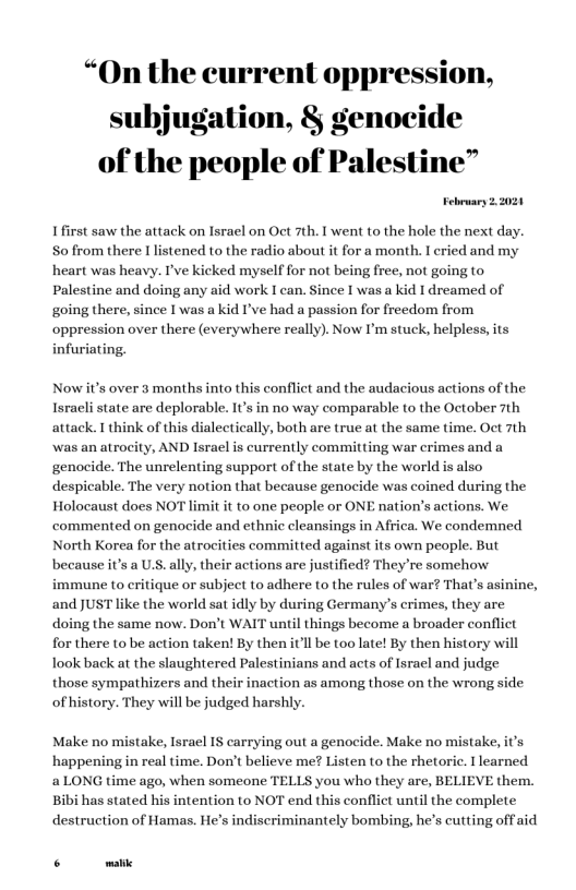 “On the current oppression, subjugation, § genocide of the people of Palestine”  February 22021  I first saw the attack on Israel on Oct 7th. I went to the hole the next day. S0 from there I listened to the radio about it for a month. I cried and my heart was heavy. I’ve kicked myself for not being free, not going to Palestine and doing any aid work I can. Since I was a kid I dreamed of going there, since I was a kid I’ve had a passion for freedom from oppression over there (everywhere really). Now I’m stuck; helpless,its infuriating.  Nowit’s over 3 months into this conflict and the audacious actions of the Isracli state are deplorable. It’s in no way comparable to the October 7th attack. 1 think of this dialectically, both are true at the same time. Oct 7th  was an atrocity, AND lsrael is currently committing war crimes and a  genocide. The unrelenting support of the state by the world is also despicable. The very notion that because genocide was coined during the Holocaust does NC  imit it to one people or ONE nation’s actions. We commented on genocide and ethnic cleansings in Africa. We condemned North Korea for the atrocities committed against its own people. But because it’s a US. ally, their actions are justified? They’re somehow immune to critique or subjeet to adhere (o the rules of war? That’s asinine, and JUST like the world sat idly by during Germany’s crimes, they are doing the same now. Don’t WAIT until things become a broader conflict for there to be action taken! By then itll be too late! By then history will look back at the slaughtered Palestinians and acts of Isracl and judge  those sympathizers and their inaction as among those on the wrong side of history. They will be judged harshly.  Make no mistake, Israel IS carrying out a genocide. Make no mistake, it’s happening in real time. Don’t believe me? Listen to the rhetoric. I learned 2 LONG time ago, when someone TELLS you who they are, BELIEVE them. Bibi has stated his intention to NOT end this conflict until the complete destruction of Hamas. He’s indiscriminantely bombing, he’s cutting off aid  . malic 